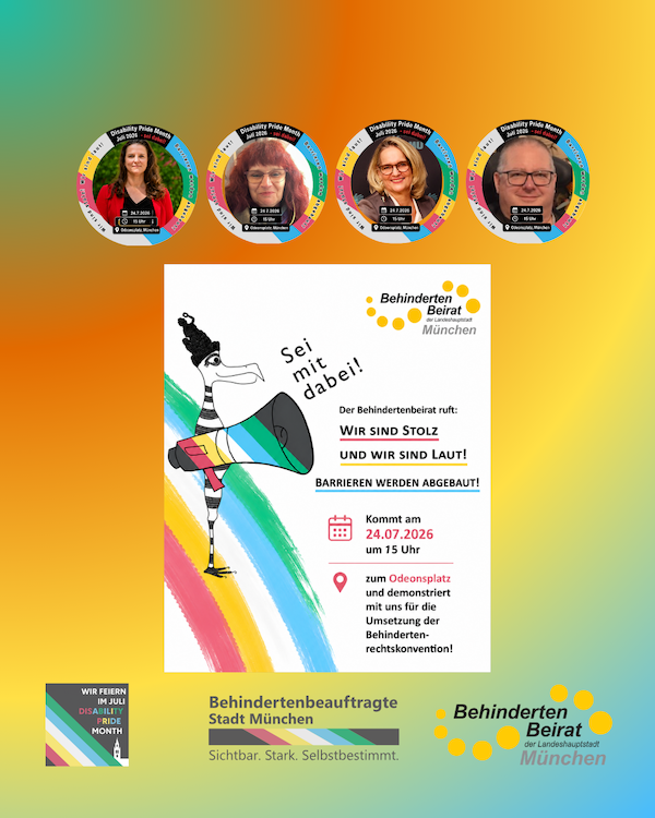 Plakat zum Disability Pride Month 2026 des Behindertenbeirats der Landeshauptstadt München auf einem Hintergrund in Regenbogenfarben. Oben sind vier runde Porträts von Disability-Pride-Botschafterinnen und -Botschaftern mit der Aufschrift „Disability Pride München 2026 – Wir sind laut!“.  In der Mitte befindet sich ein weißes Plakat mit einer gezeichneten Figur, die in ein regenbogenfarbenes Megafon spricht. Daneben steht handschriftlich: „Sei mit dabei!“. Rechts daneben das Logo des Behindertenbeirats München und der Aufruf:  „Der Behindertenbeirat ruft: WIR SIND STOLZ UND WIR SIND LAUT! BARRIEREN WERDEN ABGEBAUT!“  Darunter die Veranstaltungsinformationen:  24.07.2026, 15 Uhr Odeonsplatz, München Demonstration für die Umsetzung der Behindertenrechtskonvention.  Am unteren Rand befinden sich links das Logo „Wir feiern im Juli Disability Pride Month“ sowie die Logos der Behindertenbeauftragten der Stadt München und des Behindertenbeirats mit dem Slogan „Sichtbar. Stark. Selbstbestimmt.“